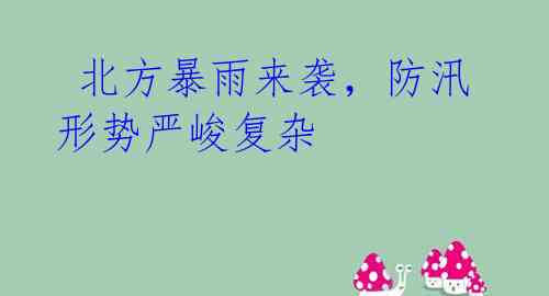 北方暴雨来袭,防汛形势严峻复杂