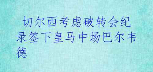  切尔西考虑破转会纪录签下皇马中场巴尔韦德 