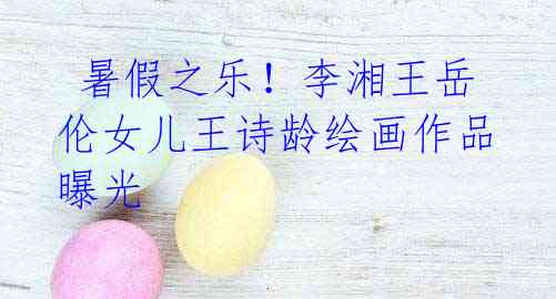 暑假之乐!李湘王岳伦女儿王诗龄绘画作品曝光