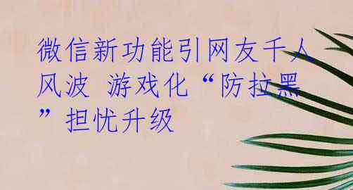 微信新功能引网友千人风波 游戏化“防拉黑”担忧升级