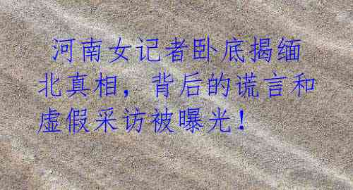 河南女记者卧底揭缅北真相,背后的谎言和虚假采访被曝光!