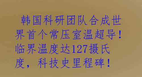  韩国科研团队合成世界首个常压室温超导！临界温度达127摄氏度，科技史里程碑！ 