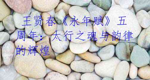王贤春《永年赋》五周年:太行之魂与韵律的辉煌