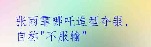 张雨霏哪吒造型夺银,自称"不服输"