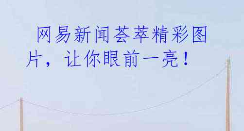 网易新闻荟萃精彩图片,让你眼前一亮!