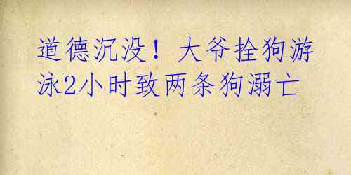 道德沉没!大爷拴狗游泳2小时致两条狗溺亡