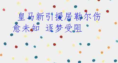 皇马新引援居勒尔伤愈未知 逐梦受阻