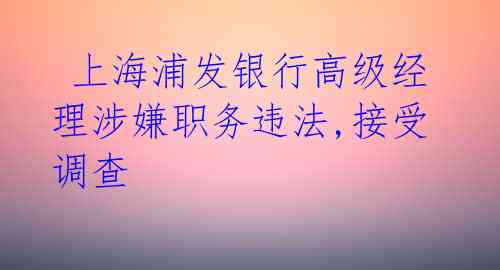 上海浦发银行高级经理涉嫌职务违法,接受调查