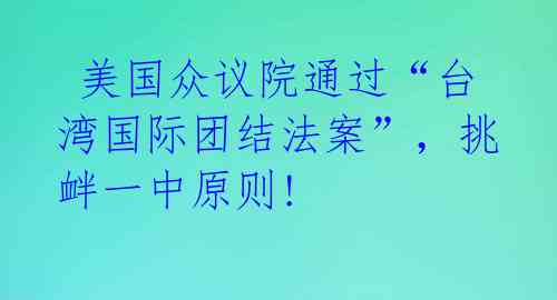  美国众议院通过“台湾国际团结法案”，挑衅一中原则! 