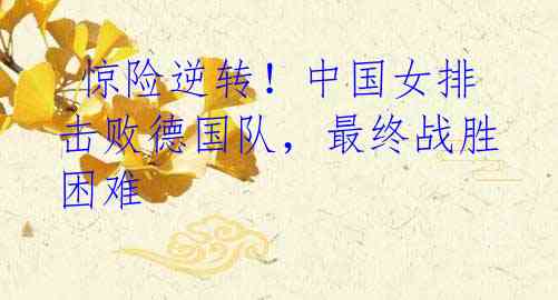 惊险逆转!中国女排击败德国队,最终战胜困难