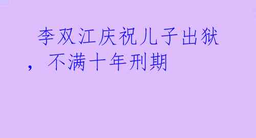  李双江庆祝儿子出狱，不满十年刑期 