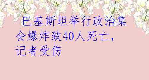 巴基斯坦举行政治集会爆炸致40人死亡,记者受伤