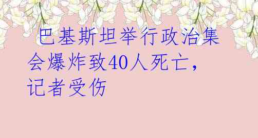  巴基斯坦举行政治集会爆炸致40人死亡，记者受伤 