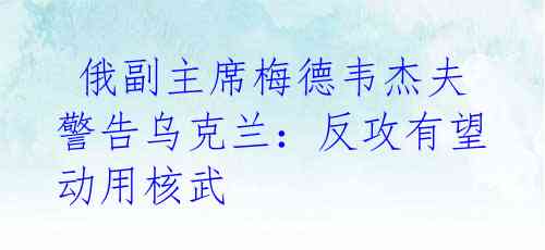 俄副主席梅德韦杰夫警告乌克兰:反攻有望动用核武