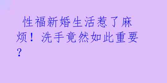 性福新婚生活惹了麻烦!洗手竟然如此重要?