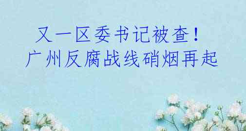 又一区委书记被查!广州反腐战线硝烟再起