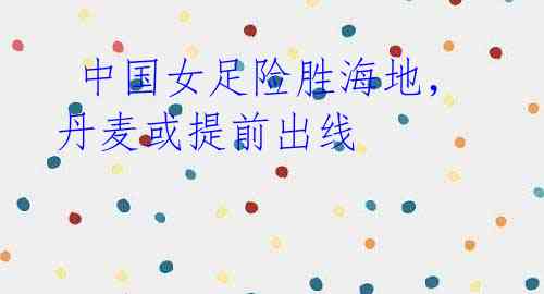 中国女足险胜海地,丹麦或提前出线