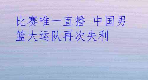 比赛唯一直播 中国男篮大运队再次失利