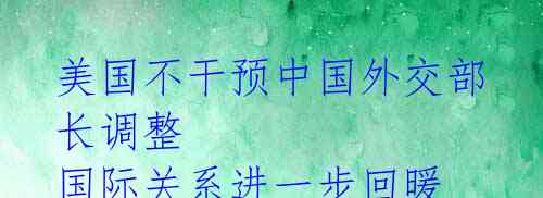 美国不干预中国外交部长调整 国际关系进一步回暖