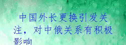 中国外长更换引发关注,对中俄关系有积极影响
