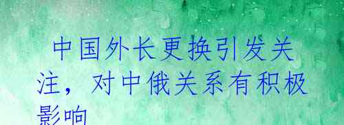  中国外长更换引发关注，对中俄关系有积极影响 