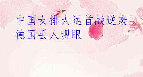 中国女排大运首战逆袭 德国丢人现眼