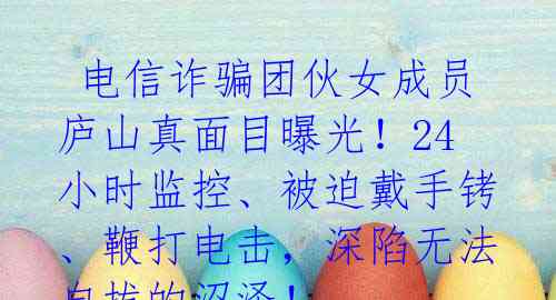 电信诈骗团伙女成员庐山真面目曝光!24小时监控、被迫戴手铐、鞭打电击,深陷无法自拔的沼泽!