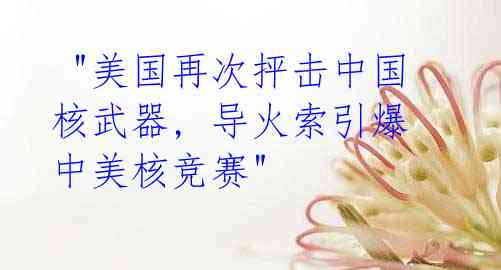  "美国再次抨击中国核武器, 导火索引爆中美核竞赛"