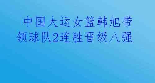  中国大运女篮韩旭带领球队2连胜晋级八强