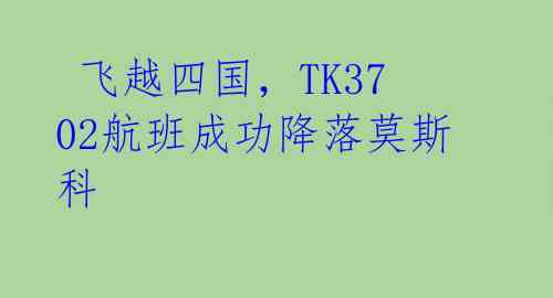  飞越四国，TK3702航班成功降落莫斯科 