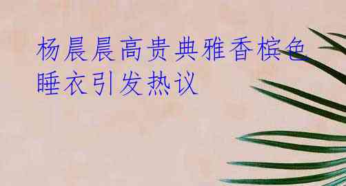 杨晨晨高贵典雅香槟色睡衣引发热议