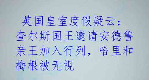  英国皇室度假疑云：查尔斯国王邀请安德鲁亲王加入行列，哈里和梅根被无视 