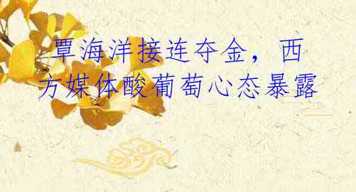 覃海洋接连夺金,西方媒体酸葡萄心态暴露