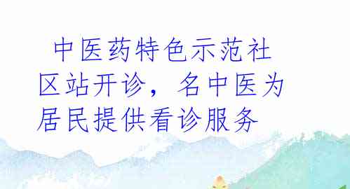  中医药特色示范社区站开诊，名中医为居民提供看诊服务 