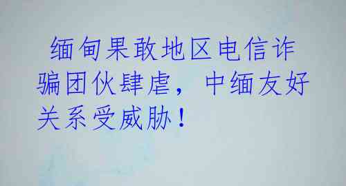  缅甸果敢地区电信诈骗团伙肆虐，中缅友好关系受威胁！ 