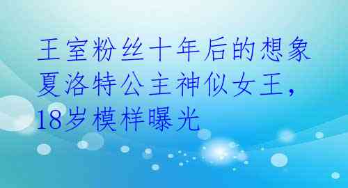 王室粉丝十年后的想象 夏洛特公主神似女王,18岁模样曝光