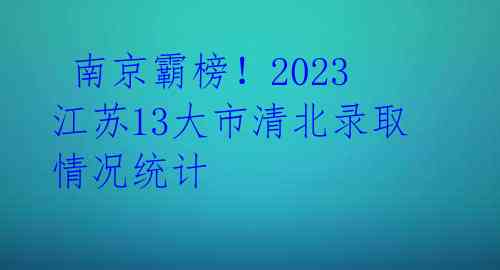 南京霸榜!2023江苏13大市清北录取情况统计