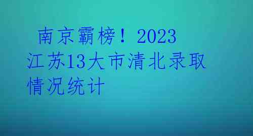  南京霸榜！2023江苏13大市清北录取情况统计 