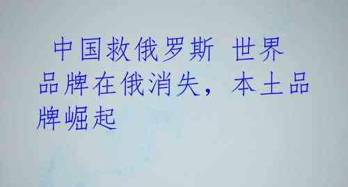  中国救俄罗斯 世界品牌在俄消失，本土品牌崛起 