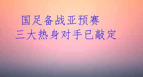 国足备战亚预赛 三大热身对手已敲定