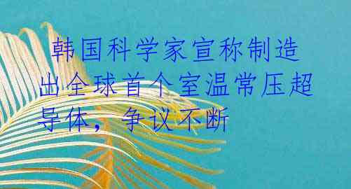  韩国科学家宣称制造出全球首个室温常压超导体，争议不断 