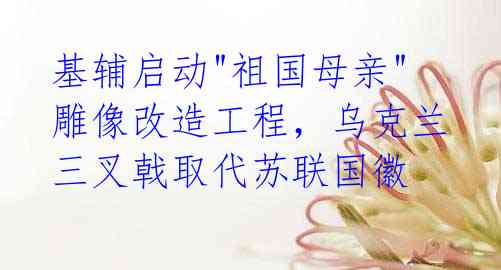 基辅启动"祖国母亲"雕像改造工程,乌克兰三叉戟取代苏联国徽