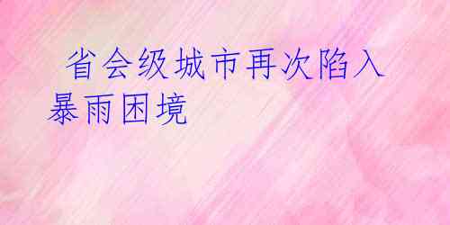  省会级城市再次陷入暴雨困境