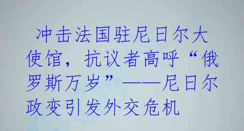  冲击法国驻尼日尔大使馆，抗议者高呼“俄罗斯万岁”——尼日尔政变引发外交危机 