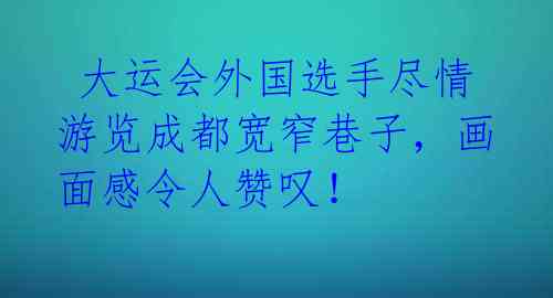  大运会外国选手尽情游览成都宽窄巷子，画面感令人赞叹！ 