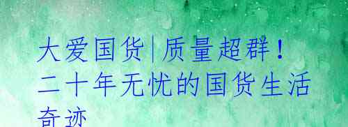 大爱国货|质量超群!二十年无忧的国货生活奇迹