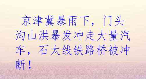 京津冀暴雨下,门头沟山洪暴发冲走大量汽车,石太线铁路桥被冲断!