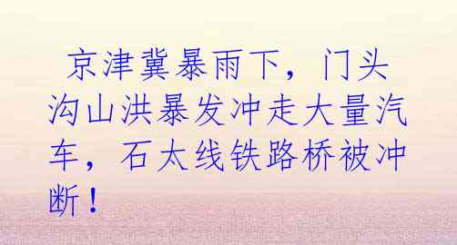  京津冀暴雨下，门头沟山洪暴发冲走大量汽车，石太线铁路桥被冲断！ 