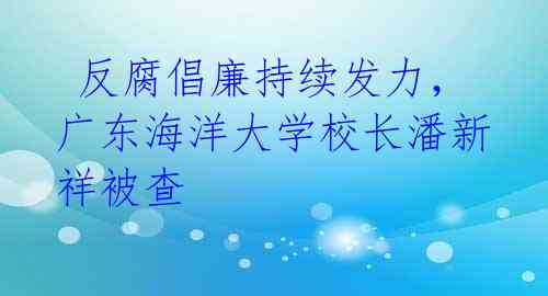 反腐倡廉持续发力,广东海洋大学校长潘新祥被查