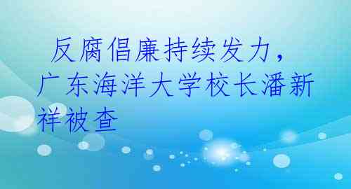  反腐倡廉持续发力，广东海洋大学校长潘新祥被查 